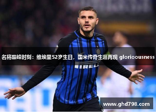 名将巅峰时刻：维埃里52岁生日，国米传奇生涯再现 glorioousness